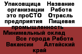 Упаковщица › Название организации ­ Работа-это проСТО › Отрасль предприятия ­ Пищевая промышленность › Минимальный оклад ­ 20 000 - Все города Работа » Вакансии   . Алтайский край